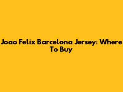 Joao Felix Barcelona Jersey: Where To Buy
