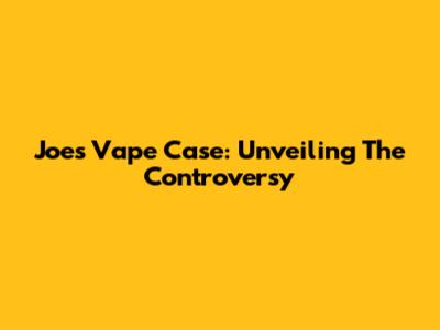 Joe's Vape Case: Unveiling The Controversy