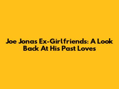Joe Jonas' Ex-Girlfriends: A Look Back At His Past Loves