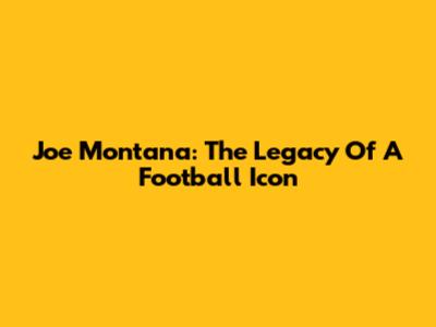 Joe Montana: The Legacy Of A Football Icon