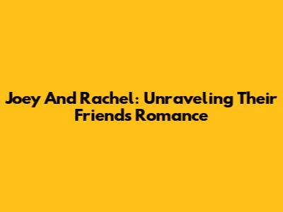 Joey And Rachel: Unraveling Their 'Friends' Romance