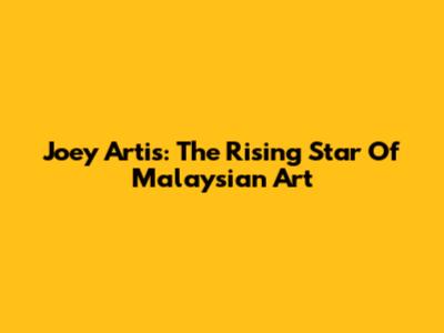 Joey Artis: The Rising Star Of Malaysian Art