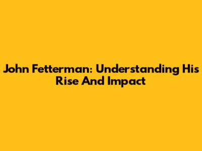 John Fetterman: Understanding His Rise And Impact