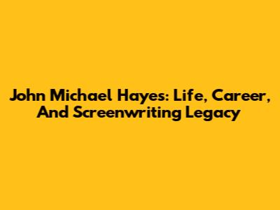 John Michael Hayes: Life, Career, And Screenwriting Legacy