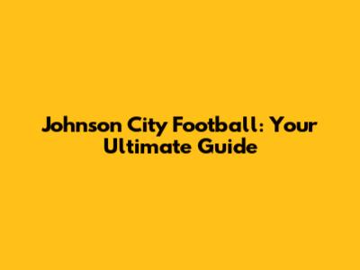 Johnson City Football: Your Ultimate Guide