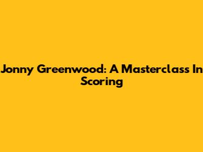 Jonny Greenwood: A Masterclass In Scoring
