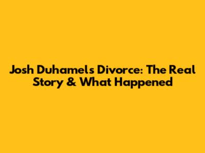 Josh Duhamel's Divorce: The Real Story & What Happened