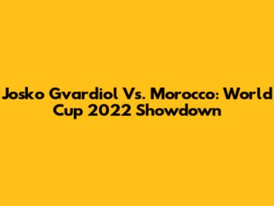 Josko Gvardiol Vs. Morocco: World Cup 2022 Showdown