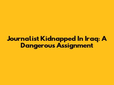 Journalist Kidnapped In Iraq: A Dangerous Assignment