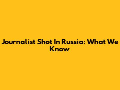 Journalist Shot In Russia: What We Know