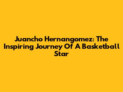 Juancho Hernangomez: The Inspiring Journey Of A Basketball Star
