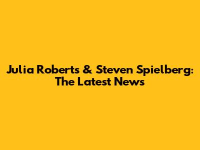 Julia Roberts & Steven Spielberg: The Latest News