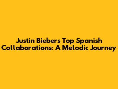 Justin Bieber's Top Spanish Collaborations: A Melodic Journey