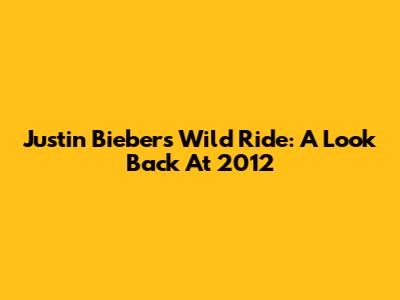 Justin Bieber's Wild Ride: A Look Back At 2012