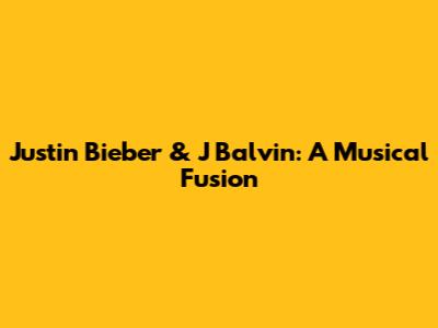 Justin Bieber & J Balvin: A Musical Fusion