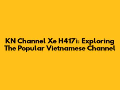 KN Channel Xe H417i: Exploring The Popular Vietnamese Channel
