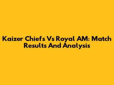 Kaizer Chiefs Vs Royal AM: Match Results And Analysis