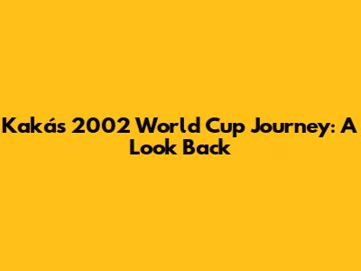 Kaká's 2002 World Cup Journey: A Look Back