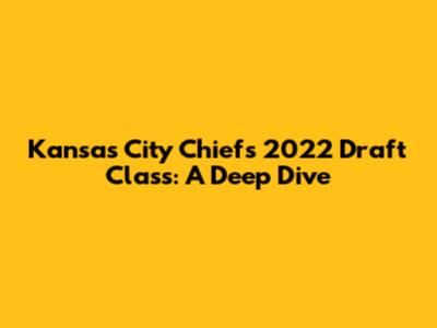 Kansas City Chiefs 2022 Draft Class: A Deep Dive