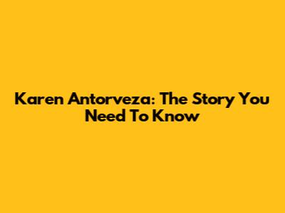 Karen Antorveza: The Story You Need To Know