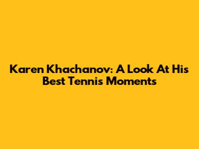 Karen Khachanov: A Look At His Best Tennis Moments