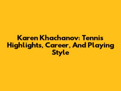 Karen Khachanov: Tennis Highlights, Career, And Playing Style