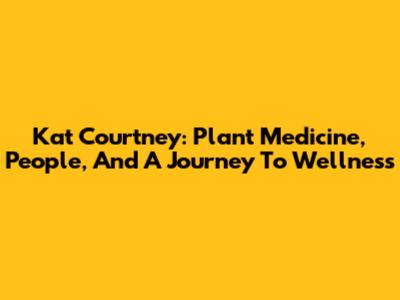 Kat Courtney: Plant Medicine, People, And A Journey To Wellness