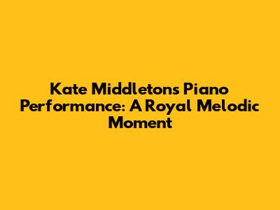 Kate Middleton's Piano Performance: A Royal Melodic Moment