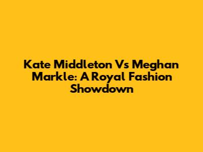 Kate Middleton Vs Meghan Markle: A Royal Fashion Showdown