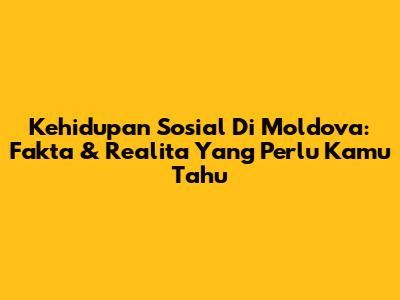Kehidupan Sosial Di Moldova: Fakta & Realita Yang Perlu Kamu Tahu