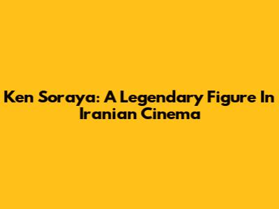 Ken Soraya: A Legendary Figure In Iranian Cinema