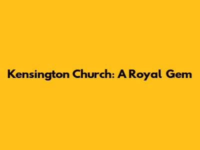 Kensington Church: A Royal Gem