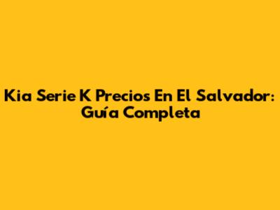 Kia Serie K Precios En El Salvador: Guía Completa