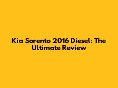 Kia Sorento 2016 Diesel: The Ultimate Review