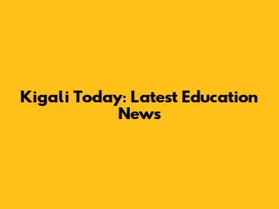 Kigali Today: Latest Education News
