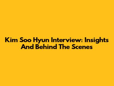 Kim Soo Hyun Interview: Insights And Behind The Scenes