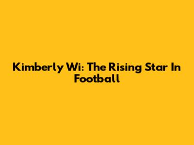 Kimberly Wi: The Rising Star In Football