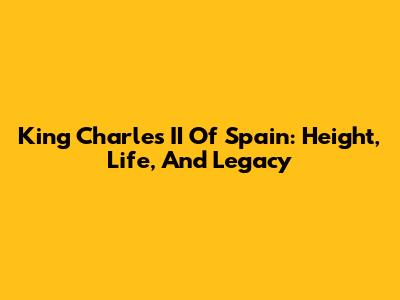 King Charles II Of Spain: Height, Life, And Legacy