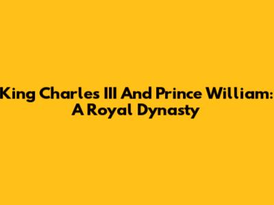 King Charles III And Prince William: A Royal Dynasty