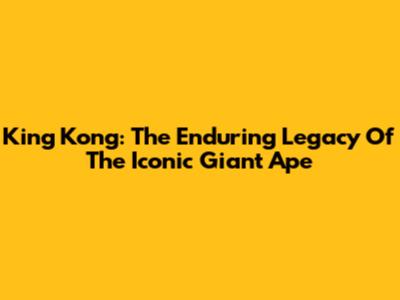 King Kong: The Enduring Legacy Of The Iconic Giant Ape