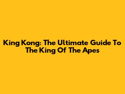 King Kong: The Ultimate Guide To The King Of The Apes