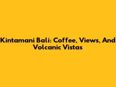 Kintamani Bali: Coffee, Views, And Volcanic Vistas