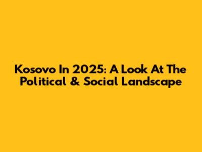 Kosovo In 2025: A Look At The Political & Social Landscape