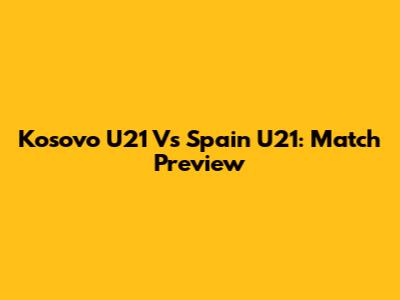 Kosovo U21 Vs Spain U21: Match Preview