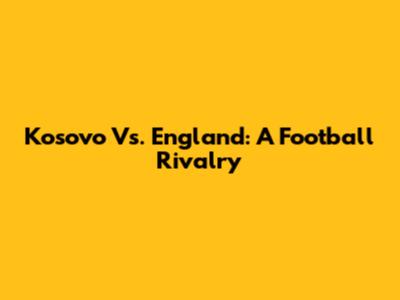 Kosovo Vs. England: A Football Rivalry