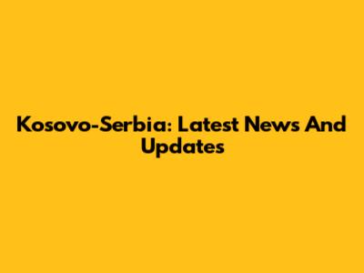 Kosovo-Serbia: Latest News And Updates