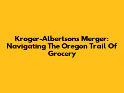 Kroger-Albertsons Merger: Navigating The Oregon Trail Of Grocery