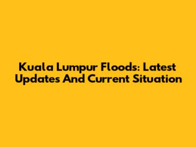 Kuala Lumpur Floods: Latest Updates And Current Situation