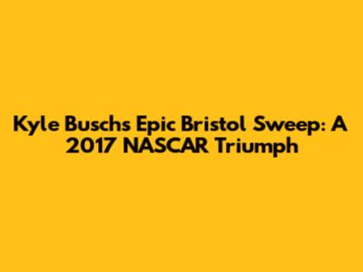 Kyle Busch's Epic Bristol Sweep: A 2017 NASCAR Triumph
