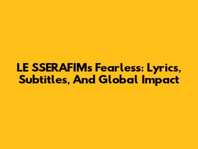 LE SSERAFIM's Fearless: Lyrics, Subtitles, And Global Impact